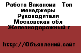 Работа Вакансии - Топ-менеджеры, Руководители. Московская обл.,Железнодорожный г.